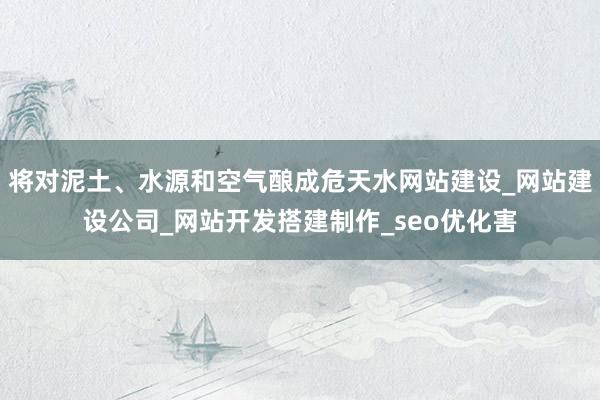 将对泥土、水源和空气酿成危天水网站建设_网站建设公司_网站开发搭建制作_seo优化害