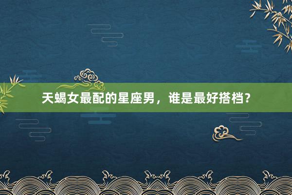 天蝎女最配的星座男，谁是最好搭档？