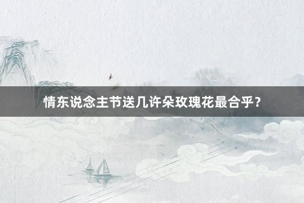 情东说念主节送几许朵玫瑰花最合乎？